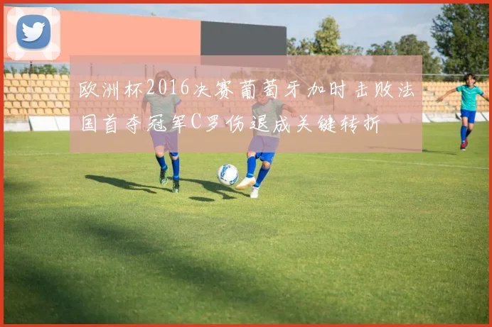 欧洲杯2016决赛葡萄牙加时击败法国首夺冠军C罗伤退成关键转折