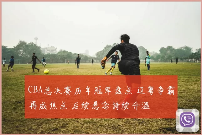 CBA总决赛历年冠军盘点 辽粤争霸再成焦点 后续悬念持续升温