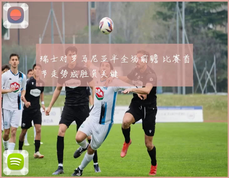 瑞士对罗马尼亚半全场前瞻 比赛首节走势成胜负关键