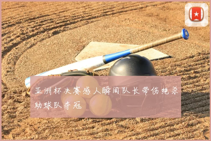 亚洲杯决赛感人瞬间队长带伤绝杀助球队夺冠