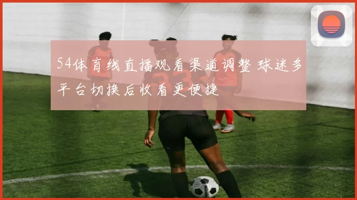 54体育线直播观看渠道调整 球迷多平台切换后收看更便捷