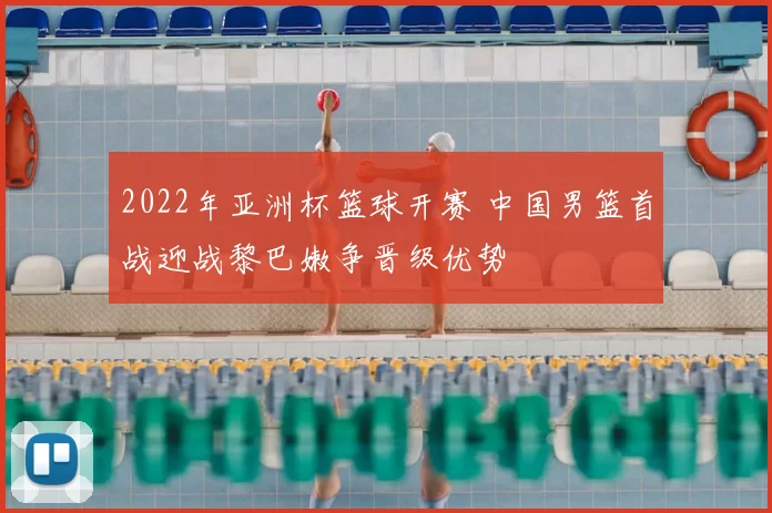 2022年亚洲杯篮球开赛 中国男篮首战迎战黎巴嫩争晋级优势