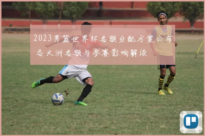 2023男篮世界杯名额分配方案公布 各大洲名额与参赛影响解读