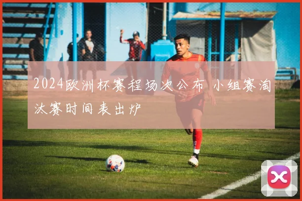 2024欧洲杯赛程场次公布 小组赛淘汰赛时间表出炉