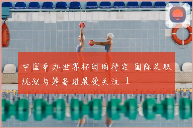 中国举办世界杯时间待定 国际足联规划与筹备进展受关注_1