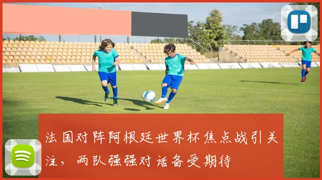 法国对阵阿根廷世界杯焦点战引关注，两队强强对话备受期待