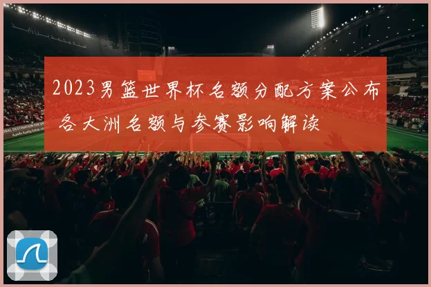 2023男篮世界杯名额分配方案公布 各大洲名额与参赛影响解读