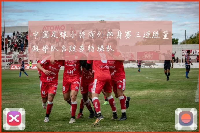 中国足球小将海外热身赛三连胜董路率队击败多特梯队