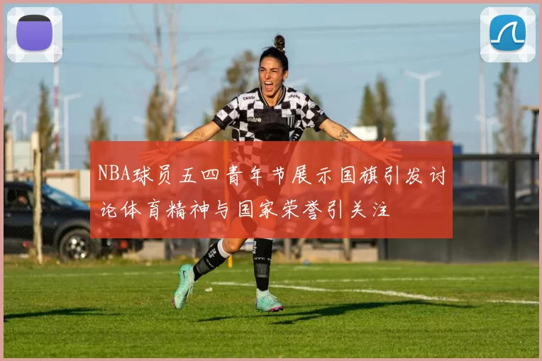 NBA球员五四青年节展示国旗引发讨论体育精神与国家荣誉引关注